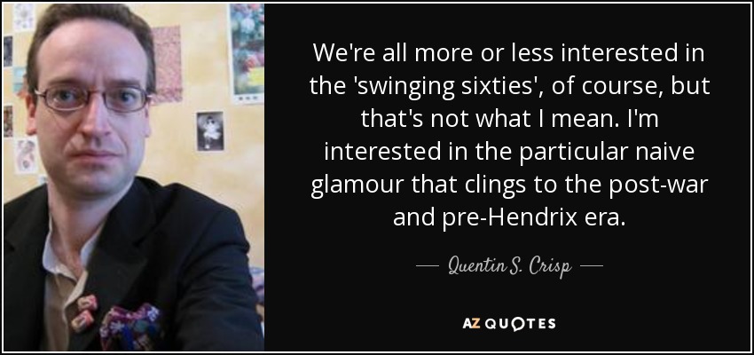 We're all more or less interested in the 'swinging sixties', of course, but that's not what I mean. I'm interested in the particular naive glamour that clings to the post-war and pre-Hendrix era. - Quentin S. Crisp