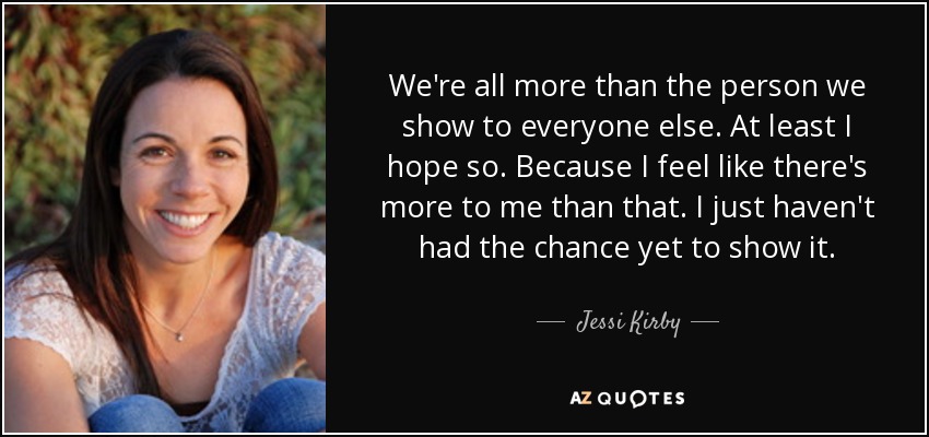 We're all more than the person we show to everyone else. At least I hope so. Because I feel like there's more to me than that. I just haven't had the chance yet to show it. - Jessi Kirby