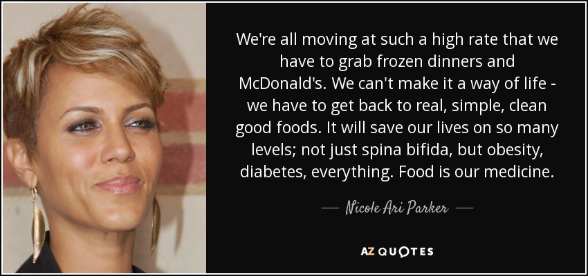We're all moving at such a high rate that we have to grab frozen dinners and McDonald's. We can't make it a way of life - we have to get back to real, simple, clean good foods. It will save our lives on so many levels; not just spina bifida, but obesity, diabetes, everything. Food is our medicine. - Nicole Ari Parker