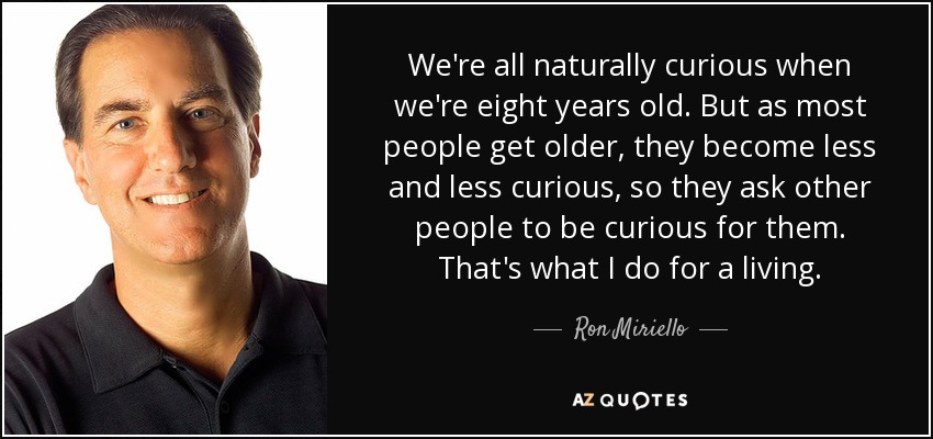 We're all naturally curious when we're eight years old. But as most people get older, they become less and less curious, so they ask other people to be curious for them. That's what I do for a living. - Ron Miriello