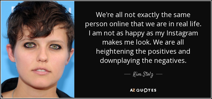 We're all not exactly the same person online that we are in real life. I am not as happy as my Instagram makes me look. We are all heightening the positives and downplaying the negatives. - Kim Stolz