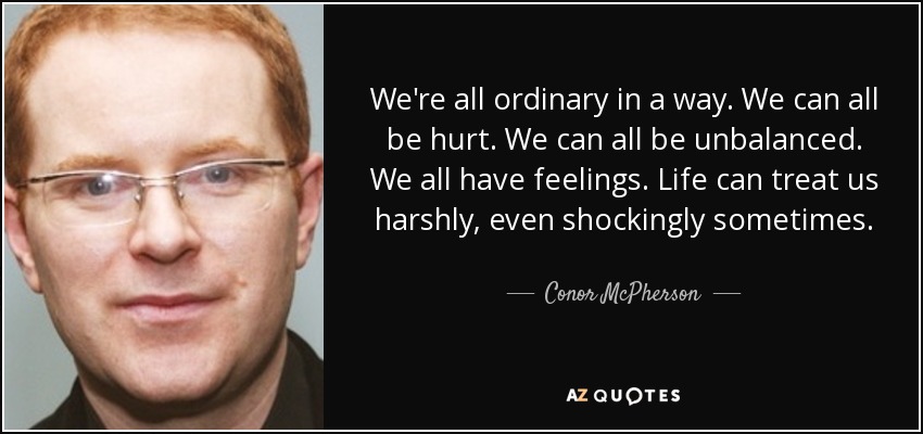 We're all ordinary in a way. We can all be hurt. We can all be unbalanced. We all have feelings. Life can treat us harshly, even shockingly sometimes. - Conor McPherson