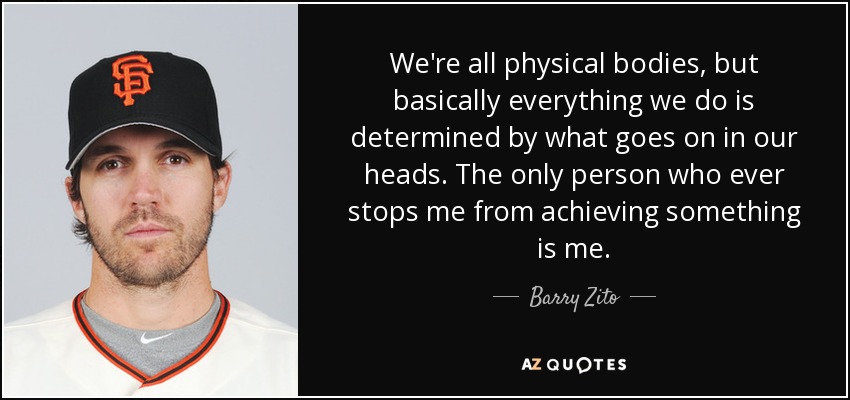 We're all physical bodies, but basically everything we do is determined by what goes on in our heads. The only person who ever stops me from achieving something is me. - Barry Zito