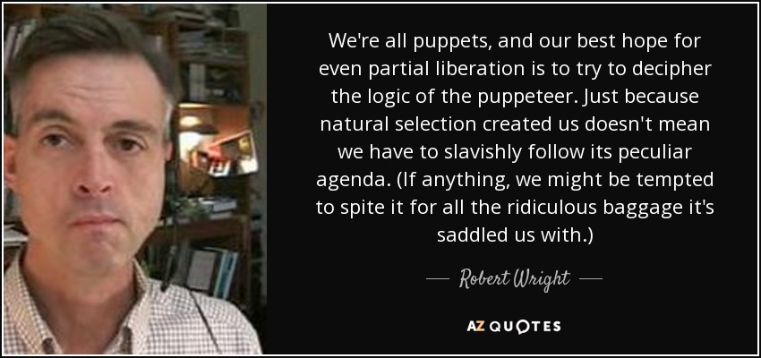 We're all puppets, and our best hope for even partial liberation is to try to decipher the logic of the puppeteer. Just because natural selection created us doesn't mean we have to slavishly follow its peculiar agenda. (If anything, we might be tempted to spite it for all the ridiculous baggage it's saddled us with.) - Robert Wright