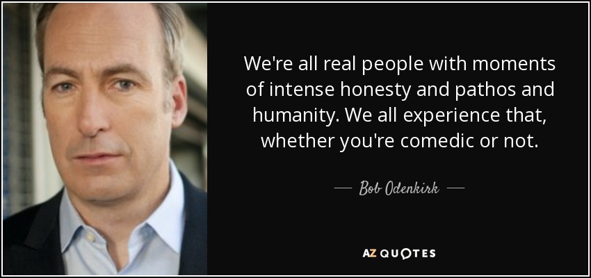 We're all real people with moments of intense honesty and pathos and humanity. We all experience that, whether you're comedic or not. - Bob Odenkirk