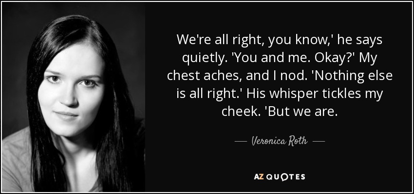 We're all right, you know,' he says quietly. 'You and me. Okay?' My chest aches, and I nod. 'Nothing else is all right.' His whisper tickles my cheek. 'But we are. - Veronica Roth