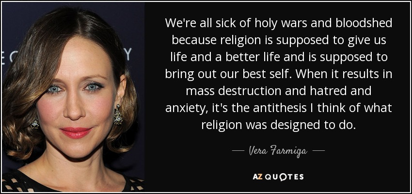 We're all sick of holy wars and bloodshed because religion is supposed to give us life and a better life and is supposed to bring out our best self. When it results in mass destruction and hatred and anxiety, it's the antithesis I think of what religion was designed to do. - Vera Farmiga
