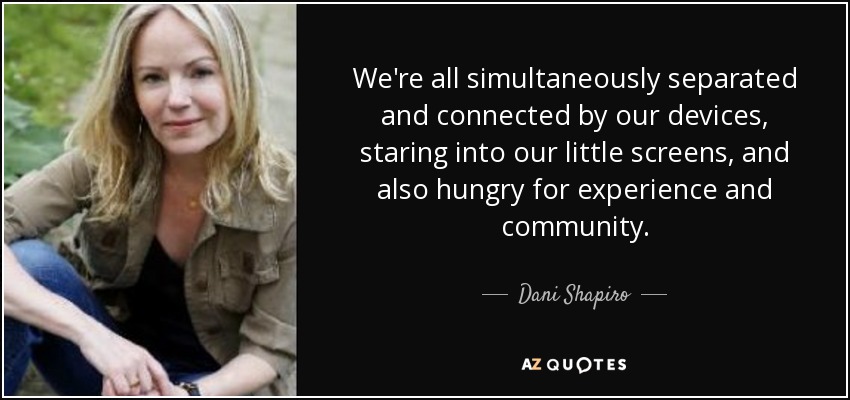 We're all simultaneously separated and connected by our devices, staring into our little screens, and also hungry for experience and community. - Dani Shapiro