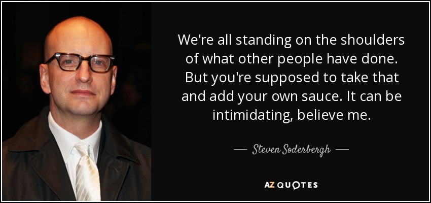 We're all standing on the shoulders of what other people have done. But you're supposed to take that and add your own sauce. It can be intimidating, believe me. - Steven Soderbergh