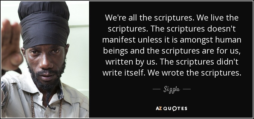 We're all the scriptures. We live the scriptures. The scriptures doesn't manifest unless it is amongst human beings and the scriptures are for us, written by us. The scriptures didn't write itself. We wrote the scriptures. - Sizzla