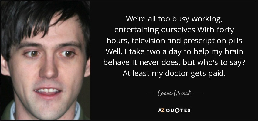 We're all too busy working, entertaining ourselves With forty hours, television and prescription pills Well, I take two a day to help my brain behave It never does, but who's to say? At least my doctor gets paid. - Conor Oberst