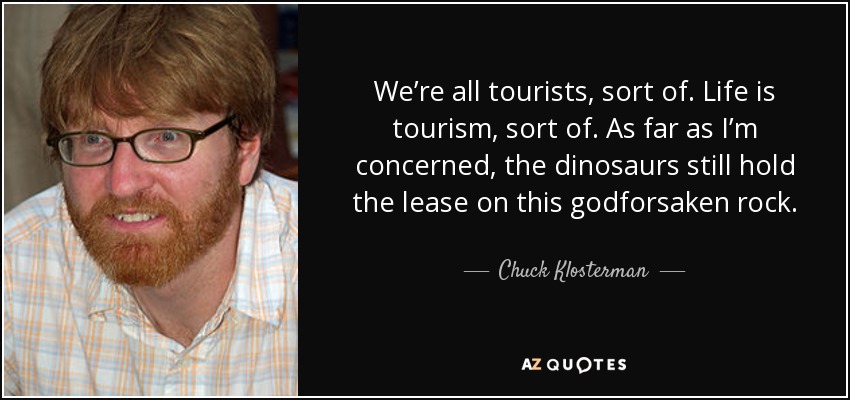 We’re all tourists, sort of. Life is tourism, sort of. As far as I’m concerned, the dinosaurs still hold the lease on this godforsaken rock. - Chuck Klosterman