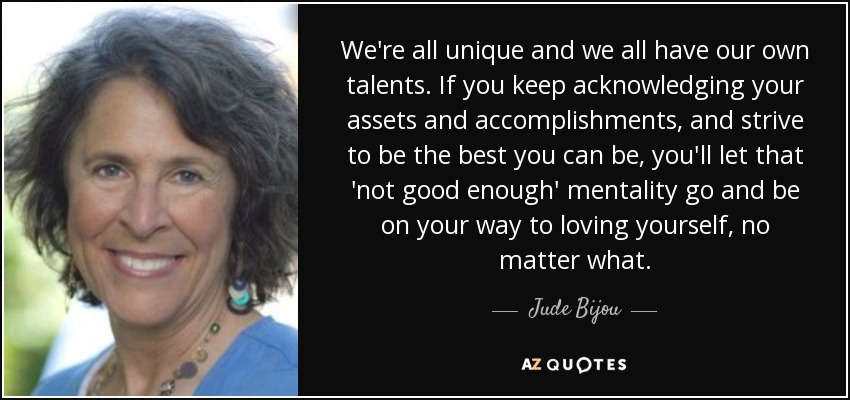 We're all unique and we all have our own talents. If you keep acknowledging your assets and accomplishments , and strive to be the best you can be, you'll let that 'not good enough' mentality go and be on your way to loving yourself, no matter what. - Jude Bijou