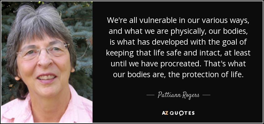 We're all vulnerable in our various ways, and what we are physically, our bodies, is what has developed with the goal of keeping that life safe and intact, at least until we have procreated. That's what our bodies are, the protection of life. - Pattiann Rogers
