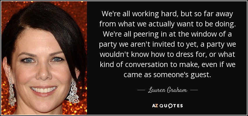 We're all working hard, but so far away from what we actually want to be doing. We're all peering in at the window of a party we aren't invited to yet, a party we wouldn't know how to dress for, or what kind of conversation to make, even if we came as someone's guest. - Lauren Graham