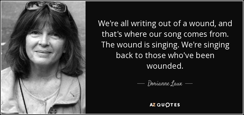 We're all writing out of a wound, and that's where our song comes from. The wound is singing. We're singing back to those who've been wounded. - Dorianne Laux