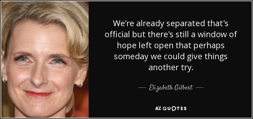 We're already separated that's official but there's still a window of hope left open that perhaps someday we could give things another try. - Elizabeth Gilbert