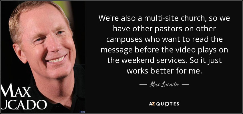 We're also a multi-site church, so we have other pastors on other campuses who want to read the message before the video plays on the weekend services. So it just works better for me. - Max Lucado