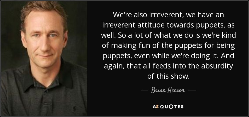 We're also irreverent, we have an irreverent attitude towards puppets, as well. So a lot of what we do is we're kind of making fun of the puppets for being puppets, even while we're doing it. And again, that all feeds into the absurdity of this show. - Brian Henson