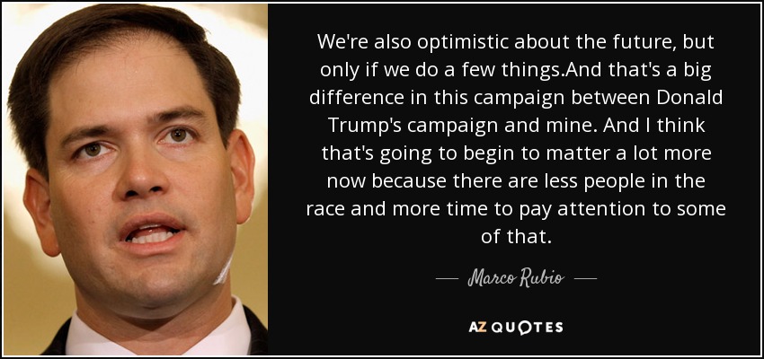 We're also optimistic about the future, but only if we do a few things.And that's a big difference in this campaign between Donald Trump's campaign and mine. And I think that's going to begin to matter a lot more now because there are less people in the race and more time to pay attention to some of that. - Marco Rubio
