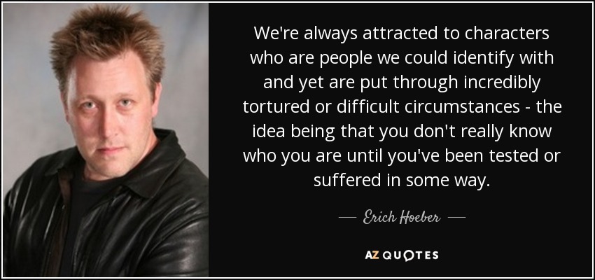 We're always attracted to characters who are people we could identify with and yet are put through incredibly tortured or difficult circumstances - the idea being that you don't really know who you are until you've been tested or suffered in some way. - Erich Hoeber