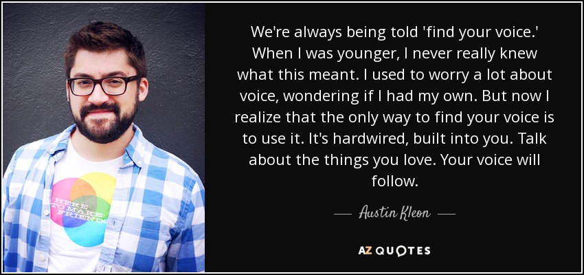 We're always being told 'find your voice.' When I was younger, I never really knew what this meant. I used to worry a lot about voice, wondering if I had my own. But now I realize that the only way to find your voice is to use it. It's hardwired, built into you. Talk about the things you love. Your voice will follow. - Austin Kleon