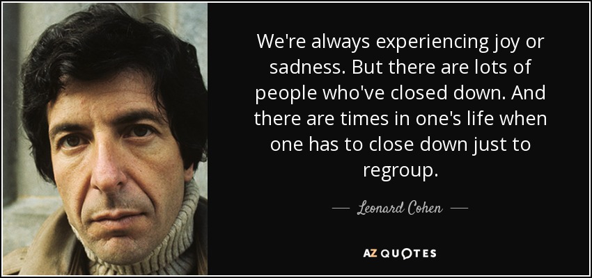 We're always experiencing joy or sadness. But there are lots of people who've closed down. And there are times in one's life when one has to close down just to regroup. - Leonard Cohen