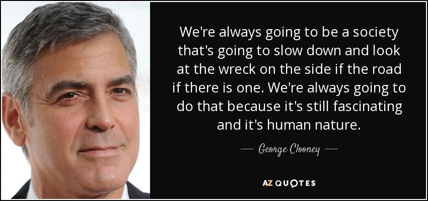 We're always going to be a society that's going to slow down and look at the wreck on the side if the road if there is one. We're always going to do that because it's still fascinating and it's human nature. - George Clooney