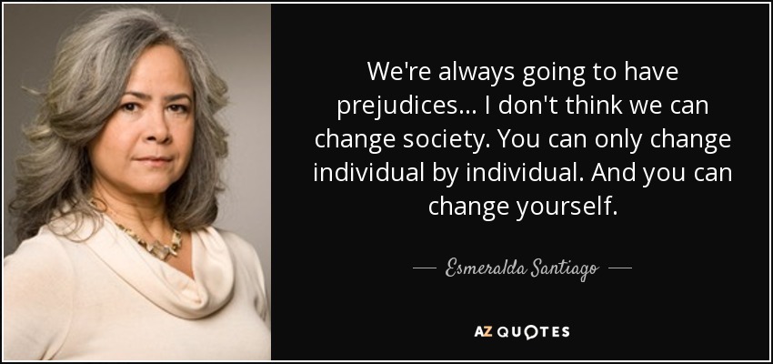We're always going to have prejudices ... I don't think we can change society. You can only change individual by individual. And you can change yourself. - Esmeralda Santiago