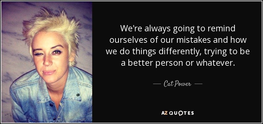 We're always going to remind ourselves of our mistakes and how we do things differently, trying to be a better person or whatever. - Cat Power