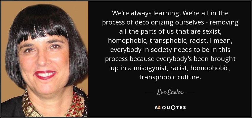 We're always learning. We're all in the process of decolonizing ourselves - removing all the parts of us that are sexist, homophobic, transphobic, racist. I mean, everybody in society needs to be in this process because everybody's been brought up in a misogynist, racist, homophobic, transphobic culture. - Eve Ensler