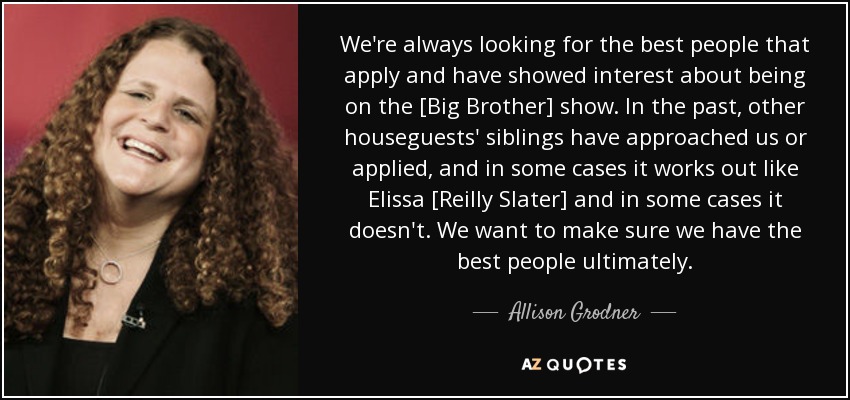 We're always looking for the best people that apply and have showed interest about being on the [Big Brother] show. In the past, other houseguests' siblings have approached us or applied, and in some cases it works out like Elissa [Reilly Slater] and in some cases it doesn't. We want to make sure we have the best people ultimately. - Allison Grodner