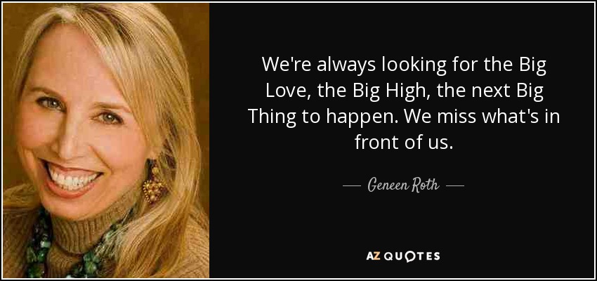 We're always looking for the Big Love, the Big High, the next Big Thing to happen. We miss what's in front of us. - Geneen Roth
