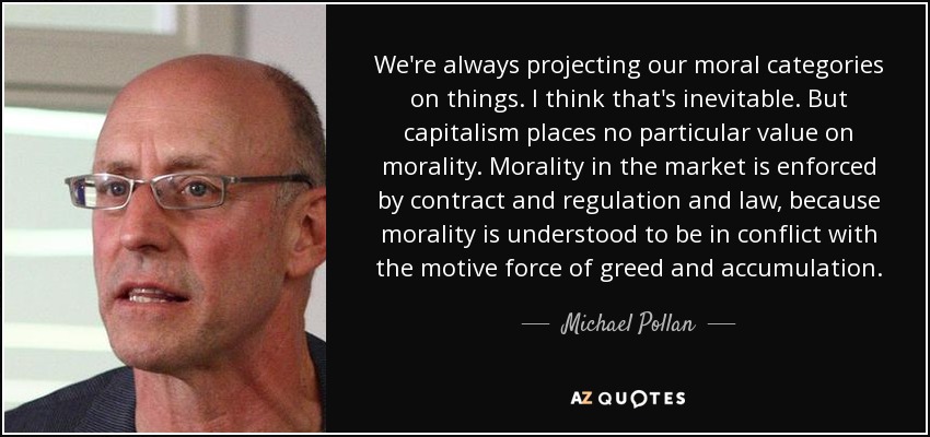 We're always projecting our moral categories on things. I think that's inevitable. But capitalism places no particular value on morality. Morality in the market is enforced by contract and regulation and law, because morality is understood to be in conflict with the motive force of greed and accumulation. - Michael Pollan