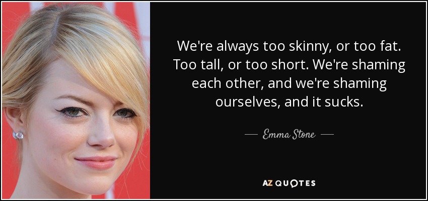 We're always too skinny, or too fat. Too tall, or too short. We're shaming each other, and we're shaming ourselves, and it sucks. - Emma Stone