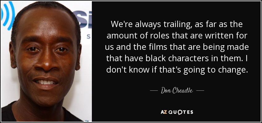 We're always trailing, as far as the amount of roles that are written for us and the films that are being made that have black characters in them. I don't know if that's going to change. - Don Cheadle