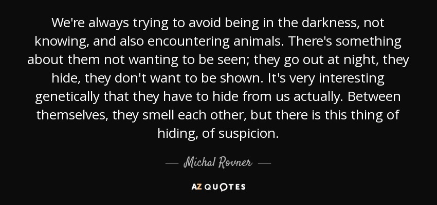 We're always trying to avoid being in the darkness, not knowing, and also encountering animals. There's something about them not wanting to be seen; they go out at night, they hide, they don't want to be shown. It's very interesting genetically that they have to hide from us actually. Between themselves, they smell each other, but there is this thing of hiding, of suspicion. - Michal Rovner