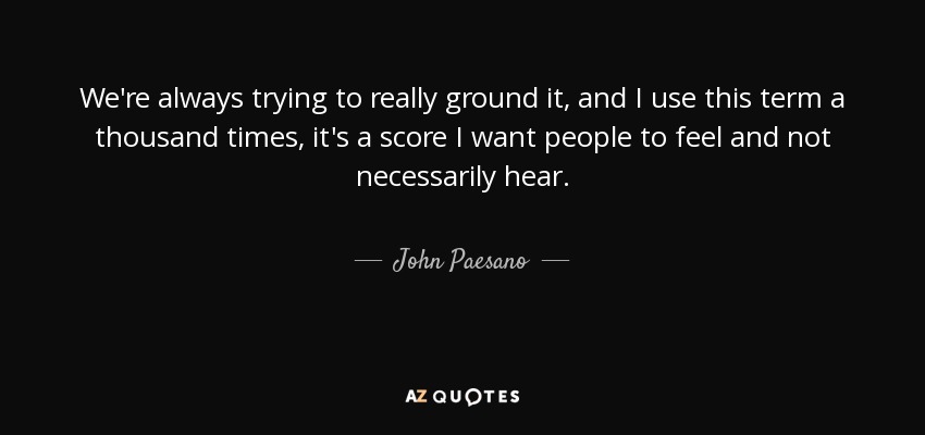 We're always trying to really ground it, and I use this term a thousand times, it's a score I want people to feel and not necessarily hear. - John Paesano