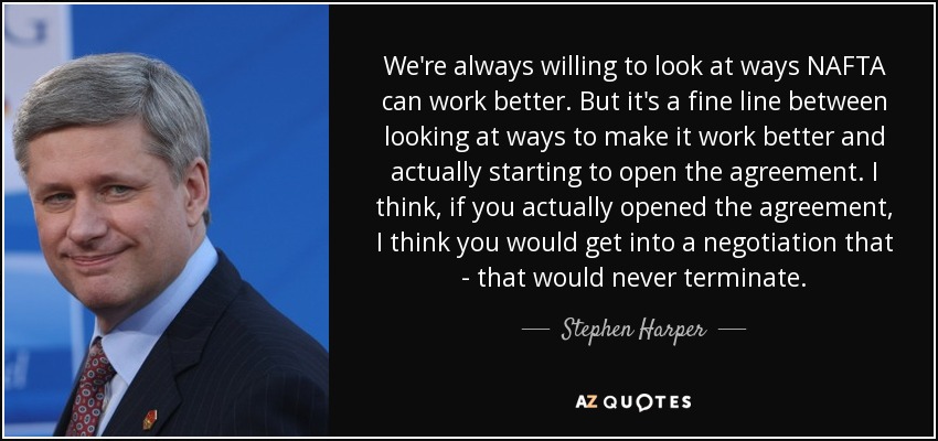 We're always willing to look at ways NAFTA can work better. But it's a fine line between looking at ways to make it work better and actually starting to open the agreement. I think, if you actually opened the agreement, I think you would get into a negotiation that - that would never terminate. - Stephen Harper