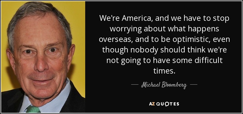 We're America, and we have to stop worrying about what happens overseas, and to be optimistic, even though nobody should think we're not going to have some difficult times. - Michael Bloomberg