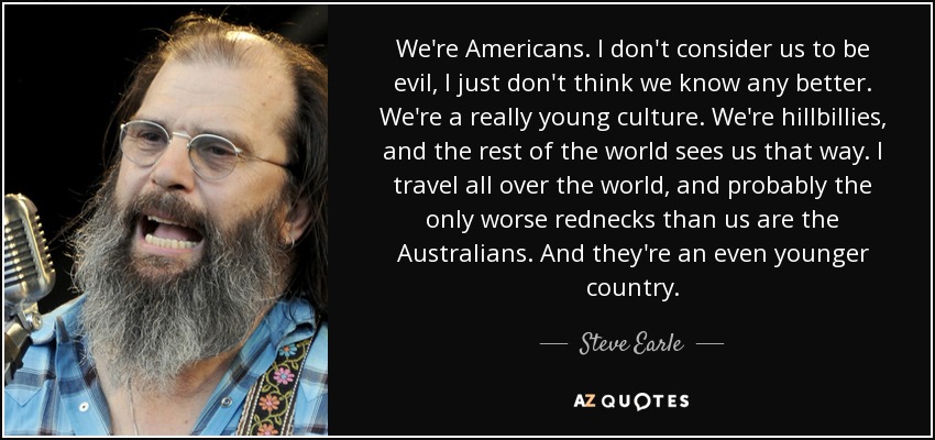 We're Americans. I don't consider us to be evil, I just don't think we know any better. We're a really young culture. We're hillbillies, and the rest of the world sees us that way. I travel all over the world, and probably the only worse rednecks than us are the Australians. And they're an even younger country. - Steve Earle