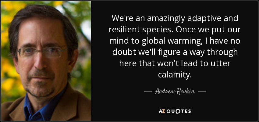 We're an amazingly adaptive and resilient species. Once we put our mind to global warming, I have no doubt we'll figure a way through here that won't lead to utter calamity. - Andrew Revkin