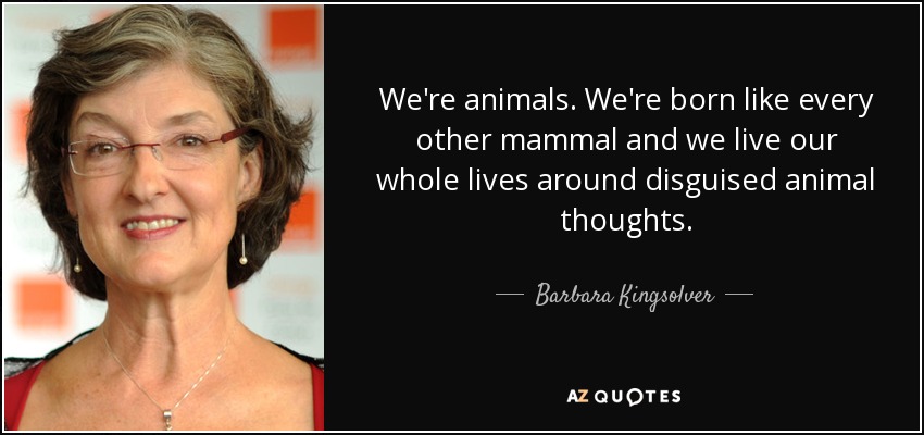 We're animals. We're born like every other mammal and we live our whole lives around disguised animal thoughts. - Barbara Kingsolver