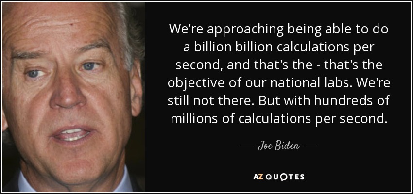 We're approaching being able to do a billion billion calculations per second, and that's the - that's the objective of our national labs. We're still not there. But with hundreds of millions of calculations per second. - Joe Biden
