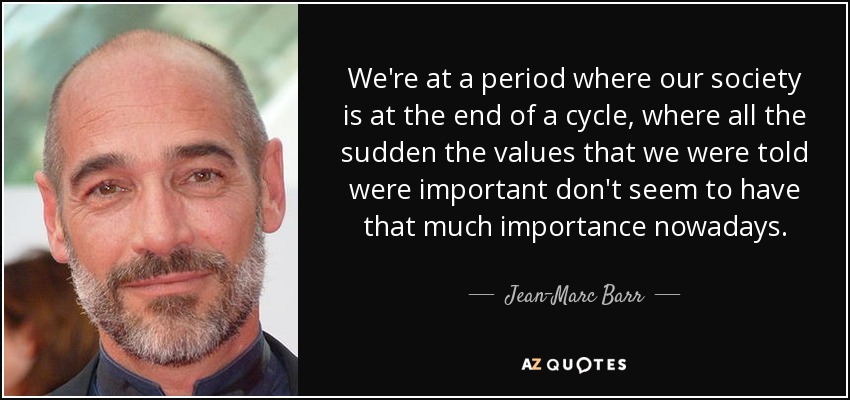 We're at a period where our society is at the end of a cycle, where all the sudden the values that we were told were important don't seem to have that much importance nowadays. - Jean-Marc Barr
