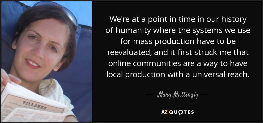 We're at a point in time in our history of humanity where the systems we use for mass production have to be reevaluated, and it first struck me that online communities are a way to have local production with a universal reach. - Mary Mattingly
