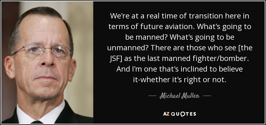 We're at a real time of transition here in terms of future aviation. What's going to be manned? What's going to be unmanned? There are those who see [the JSF] as the last manned fighter/bomber. And I'm one that's inclined to believe it-whether it's right or not. - Michael Mullen