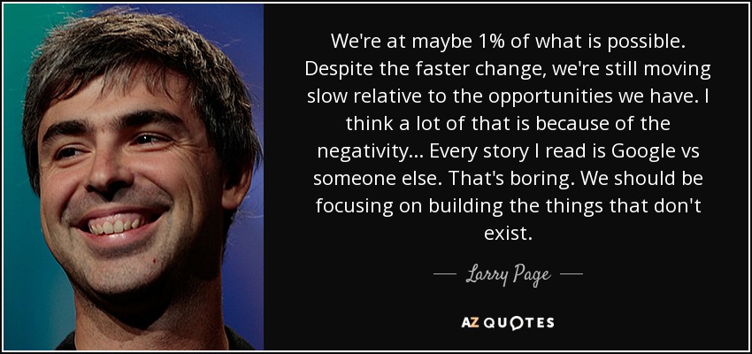 We're at maybe 1% of what is possible. Despite the faster change, we're still moving slow relative to the opportunities we have. I think a lot of that is because of the negativity... Every story I read is Google vs someone else. That's boring. We should be focusing on building the things that don't exist. - Larry Page