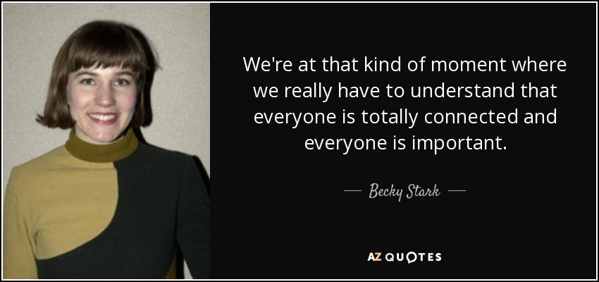 We're at that kind of moment where we really have to understand that everyone is totally connected and everyone is important. - Becky Stark