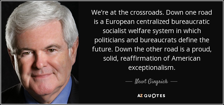 We're at the crossroads. Down one road is a European centralized bureaucratic socialist welfare system in which politicians and bureaucrats define the future. Down the other road is a proud, solid, reaffirmation of American exceptionalism. - Newt Gingrich